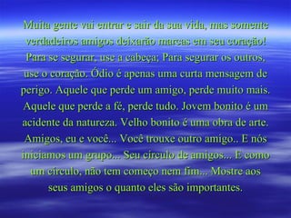 Muita gente vai entrar e sair da sua vida, mas somente verdadeiros amigos deixarão marcas em seu coração! Para se segurar, use a cabeça; Para segurar os outros, use o coração. Ódio é apenas uma curta mensagem de perigo. Aquele que perde um amigo, perde muito mais. Aquele que perde a fé, perde tudo. Jovem bonito é um acidente da natureza. Velho bonito é uma obra de arte. Amigos, eu e você... Você trouxe outro amigo.. E nós iniciamos um grupo... Seu círculo de amigos... E como um círculo, não tem começo nem fim... Mostre aos seus amigos o quanto eles são importantes. 