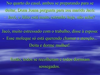 No quarto do casal, ambos se preparando para se deitar, Dona Joana pergunta para seu marido Jacó: Jacó, o Júlio está muito estranho hoje, não acha?  Jacó, muito estressado com o trabalho, disse à esposa: Esse moleque só está querendo chamar a atenção... Deita e dorme mulher!  Então, todos se recolheram e todos dormiam sossegados.  