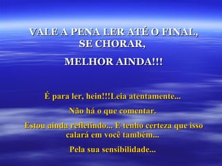 VALE A PENA LER ATÉ O FINAL,
         SE CHORAR,
           MELHOR AINDA!!!


     É para ler, hein!!!Leia atentamente...
            Não há o que comentar.
Estou ainda refletindo... E tenho certeza que isso
          calará em você também...
            Pela sua sensibilidade...
 