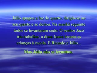 Júlio apagou a luz do quarto, dirigiu-se ao
seu quarto e se deitou. Na manhã seguinte
 todos se levantaram cedo. O senhor Jacó
   iria trabalhar, a dona Joana levaria as
   crianças à escola. E Ricardo e Júlio...

      Mas Júlio não se levantou.
 