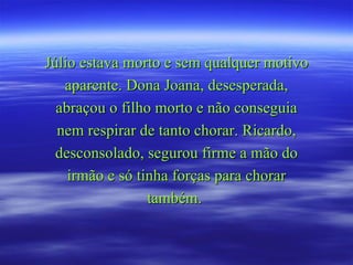 Júlio estava morto e sem qualquer motivo
   aparente. Dona Joana, desesperada,
  abraçou o filho morto e não conseguia
  nem respirar de tanto chorar. Ricardo,
  desconsolado, segurou firme a mão do
    irmão e só tinha forças para chorar
                 também.
 