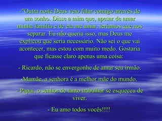 -"Outra noite Deus veio falar comigo através de
  um sonho. Disse a mim que, apesar de amar
minha família e de ela me amar, teríamos que nos
   separar. Eu não queria isso, mas Deus me
explicou que seria necessário. Não sei o que vai
acontecer, mas estou com muito medo. Gostaria
      que ficasse claro apenas uma coisa:
- Ricardo, não se envergonhe de amar seu irmão.
 -Mamãe, a senhora é a melhor mãe do mundo.
- Papai, o senhor de tanto trabalhar se esqueceu de
                       viver.
            - Eu amo todos vocês!!!!
 