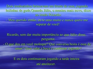Dois irmãozinhos brincavam em frente de casa, jogando
 bolinhas de gude.Quando Júlio, o menino mais novo, disse
                    ao irmão Ricardo:
 - Meu querido irmão, eu te amo muito e nunca quero me
                    separar de você!

   Ricardo, sem dar muita importância ao que Júlio disse,
                          pergunta:
- O que deu em você moleque? Que conversa besta é essa de
        amar? Quer calar a boca e continuar jogando?

      E os dois continuaram jogando a tarde inteira
                      até anoitecer.
 