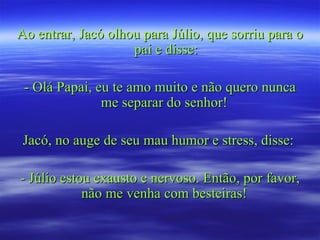 Ao entrar, Jacó olhou para Júlio, que sorriu para o
                    pai e disse:

 - Olá Papai, eu te amo muito e não quero nunca
               me separar do senhor!

 Jacó, no auge de seu mau humor e stress, disse:

- Júlio estou exausto e nervoso. Então, por favor,
            não me venha com besteiras!
 