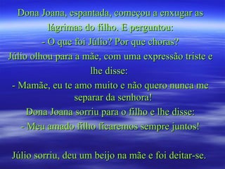 Dona Joana, espantada, começou a enxugar as
           lágrimas do filho. E perguntou:
         - O que foi Júlio? Por que choras?
Júlio olhou para a mãe, com uma expressão triste e
                      lhe disse:
 - Mamãe, eu te amo muito e não quero nunca me
                 separar da senhora!
     Dona Joana sorriu para o filho e lhe disse:
   - Meu amado filho ficaremos sempre juntos!

Júlio sorriu, deu um beijo na mãe e foi deitar-se.
 