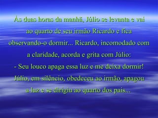 Às duas horas da manhã, Júlio se levanta e vai
     ao quarto de seu irmão Ricardo e fica
observando-o dormir... Ricardo, incomodado com
      a claridade, acorda e grita com Júlio:
 - Seu louco apaga essa luz e me deixa dormir!
 Júlio, em silêncio, obedeceu ao irmão, apagou
     a luz e se dirigiu ao quarto dos pais...
 