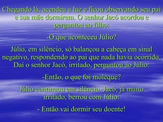 Chegando lá, acendeu a luz e ficou observando seu pai
   e sua mãe dormirem. O senhor Jacó acordou e
                 perguntou ao filho:
              -O que aconteceu Júlio?
  Júlio, em silêncio, só balançou a cabeça em sinal
negativo, respondendo ao pai que nada havia ocorrido.
   Daí o senhor Jacó, irritado, perguntou ao Júlio:
             -Então, o que foi moleque?
     Júlio continuou em silêncio. Jacó, já muito
             irritado, berrou com Júlio:
           - Então vai dormir seu doente!
 