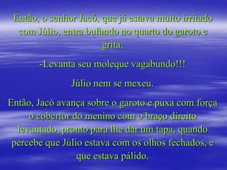 Então, o senhor Jacó, que já estava muito irritado
  com Júlio, entra bufando no quarto do garoto e
                       grita:
       -Levanta seu moleque vagabundo!!!
               Júlio nem se mexeu.
Então, Jacó avança sobre o garoto e puxa com força
     o cobertor do menino com o braço direito
  levantado, pronto para lhe dar um tapa, quando
 percebe que Júlio estava com os olhos fechados, e
                 que estava pálido.
 