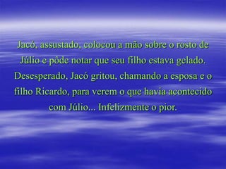 Jacó, assustado, colocou a mão sobre o rosto de
 Júlio e pôde notar que seu filho estava gelado.
Desesperado, Jacó gritou, chamando a esposa e o
filho Ricardo, para verem o que havia acontecido
        com Júlio... Infelizmente o pior.
 
