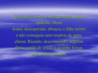 Júlio estava morto e sem qualquer motivo
             aparente. Dona
Joana, desesperada, abraçou o filho morto
  e não conseguia nem respirar de tanto
 chorar. Ricardo, desconsolado, segurou
  firme a mão do irmão e só tinha forças
           para chorar também.
 