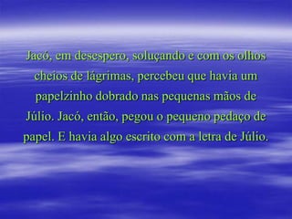 Jacó, em desespero, soluçando e com os olhos
  cheios de lágrimas, percebeu que havia um
  papelzinho dobrado nas pequenas mãos de
Júlio. Jacó, então, pegou o pequeno pedaço de
papel. E havia algo escrito com a letra de Júlio.
 
