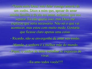 -"Outra noite Deus veio falar comigo através de
  um sonho. Disse a mim que, apesar de amar
minha família e de ela me amar, teríamos que nos
   separar. Eu não queria isso, mas Deus me
explicou que seria necessário. Não sei o que vai
acontecer, mas estou com muito medo. Gostaria
      que ficasse claro apenas uma coisa:
- Ricardo, não se envergonhe de amar seu irmão.
  -Mamãe, a senhora é a melhor mãe do mundo.
- Papai, o senhor de tanto trabalhar se esqueceu de
                       viver.
            - Eu amo todos vocês!!!!
 