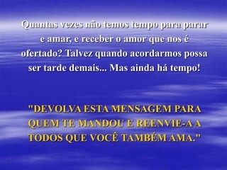 Quantas vezes não temos tempo para parar
     e amar, e receber o amor que nos é
ofertado? Talvez quando acordarmos possa
  ser tarde demais... Mas ainda há tempo!



 "DEVOLVA ESTA MENSAGEM PARA
 QUEM TE MANDOU E REENVIE-A A
 TODOS QUE VOCÊ TAMBÉM AMA."
 