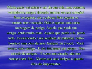 Muita gente vai entrar e sair da sua vida, mas somente
 verdadeiros amigos deixarão marcas em seu coração!
      Para se segurar, use a cabeça; Para segurar os
     outros, use o coração. Ódio é apenas uma curta
       mensagem de perigo. Aquele que perde um
amigo, perde muito mais. Aquele que perde a fé, perde
  tudo. Jovem bonito é um acidente da natureza. Velho
  bonito é uma obra de arte. Amigos, eu e você... Você
 trouxe outro amigo.. E nós iniciamos um grupo... Seu
    círculo de amigos... E como um círculo, não tem
  começo nem fim... Mostre aos seus amigos o quanto
                   eles são importantes.
 