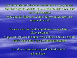 Dois irmãozinhos brincavam em frente de casa, jogando
 bolinhas de gude.Quando Júlio, o menino mais novo, disse
                    ao irmão Ricardo:
 - Meu querido irmão, eu te amo muito e nunca quero me
                     separar de você!

     Ricardo, sem dar muita importância ao que Júlio
                      disse, pergunta:
- O que deu em você moleque? Que conversa besta é essa de
        amar? Quer calar a boca e continuar jogando?

      E os dois continuaram jogando a tarde inteira
                      até anoitecer.
 