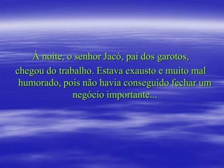 À noite, o senhor Jacó, pai dos garotos,
chegou do trabalho. Estava exausto e muito mal
 humorado, pois não havia conseguido fechar um
              negócio importante...
 