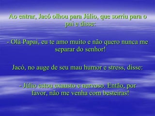 Ao entrar, Jacó olhou para Júlio, que sorriu para o
                    pai e disse:

- Olá Papai, eu te amo muito e não quero nunca me
                  separar do senhor!

 Jacó, no auge de seu mau humor e stress, disse:

    - Júlio estou exausto e nervoso. Então, por
         favor, não me venha com besteiras!
 