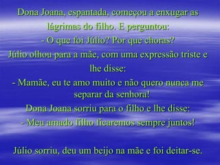 Dona Joana, espantada, começou a enxugar as
           lágrimas do filho. E perguntou:
         - O que foi Júlio? Por que choras?
Júlio olhou para a mãe, com uma expressão triste e
                      lhe disse:
 - Mamãe, eu te amo muito e não quero nunca me
                 separar da senhora!
     Dona Joana sorriu para o filho e lhe disse:
   - Meu amado filho ficaremos sempre juntos!

 Júlio sorriu, deu um beijo na mãe e foi deitar-se.
 
