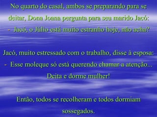 No quarto do casal, ambos se preparando para se
 deitar, Dona Joana pergunta para seu marido Jacó:
 - Jacó, o Júlio está muito estranho hoje, não acha?


Jacó, muito estressado com o trabalho, disse à esposa:
- Esse moleque só está querendo chamar a atenção...
               Deita e dorme mulher!


    Então, todos se recolheram e todos dormiam
                     sossegados.
 