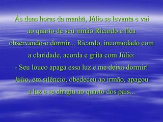 Às duas horas da manhã, Júlio se levanta e vai
     ao quarto de seu irmão Ricardo e fica
observando-o dormir... Ricardo, incomodado com
      a claridade, acorda e grita com Júlio:
 - Seu louco apaga essa luz e me deixa dormir!
 Júlio, em silêncio, obedeceu ao irmão, apagou
     a luz e se dirigiu ao quarto dos pais...
 