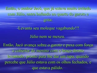 Então, o senhor Jacó, que já estava muito irritado
  com Júlio, entra bufando no quarto do garoto e
                       grita:
       -Levanta seu moleque vagabundo!!!

               Júlio nem se mexeu.
Então, Jacó avança sobre o garoto e puxa com força
     o cobertor do menino com o braço direito
  levantado, pronto para lhe dar um tapa, quando
 percebe que Júlio estava com os olhos fechados, e
                 que estava pálido.
 