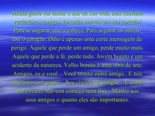Muita gente vai entrar e sair da sua vida, mas somente
 verdadeiros amigos deixarão marcas em seu coração!
 Para se segurar, use a cabeça; Para segurar os outros,
 use o coração. Ódio é apenas uma curta mensagem de
perigo. Aquele que perde um amigo, perde muito mais.
Aquele que perde a fé, perde tudo. Jovem bonito é um
acidente da natureza. Velho bonito é uma obra de arte.
 Amigos, eu e você... Você trouxe outro amigo.. E nós
iniciamos um grupo... Seu círculo de amigos... E como
  um círculo, não tem começo nem fim... Mostre aos
      seus amigos o quanto eles são importantes.
 