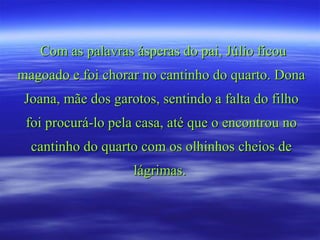 Com as palavras ásperas do pai, Júlio ficou
magoado e foi chorar no cantinho do quarto. Dona
 Joana, mãe dos garotos, sentindo a falta do filho
 foi procurá-lo pela casa, até que o encontrou no
  cantinho do quarto com os olhinhos cheios de
                    lágrimas.
 