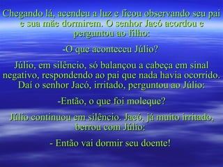 Chegando lá, acendeu a luz e ficou observando seu pai e sua mãe dormirem. O senhor Jacó acordou e perguntou ao filho: O que aconteceu Júlio?  Júlio, em silêncio, só balançou a cabeça em sinal negativo, respondendo ao pai que nada havia ocorrido. Daí o senhor Jacó, irritado, perguntou ao Júlio: Então, o que foi moleque? Júlio continuou em silêncio. Jacó, já muito irritado, berrou com Júlio:  - Então vai dormir seu doente!  