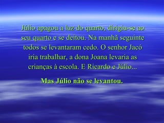 Júlio apagou a luz do quarto, dirigiu-se ao seu quarto e se deitou. Na manhã seguinte todos se levantaram cedo. O senhor Jacó iria trabalhar, a dona Joana levaria as crianças à escola. E Ricardo e Júlio... Mas Júlio não se levantou.   