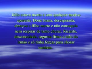 Júlio estava morto e sem qualquer motivo aparente. Dona Joana, desesperada, abraçou o filho morto e não conseguia nem respirar de tanto chorar. Ricardo, desconsolado, segurou firme a mão do irmão e só tinha forças para chorar também.  