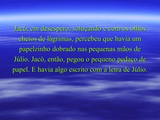 Jacó, em desespero, soluçando e com os olhos cheios de lágrimas, percebeu que havia um papelzinho dobrado nas pequenas mãos de Júlio. Jacó, então, pegou o pequeno pedaço de papel. E havia algo escrito com a letra de Júlio.  