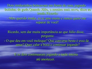 Dois irmãozinhos brincavam em frente de casa, jogando bolinhas de gude.Quando Júlio, o menino mais novo, disse ao irmão Ricardo: - Meu querido irmão, eu te amo muito e nunca quero me separar de você!  Ricardo, sem dar muita importância ao que Júlio disse, pergunta: - O que deu em você moleque? Que conversa besta é essa de amar? Quer calar a boca e continuar jogando? E os dois continuaram jogando a tarde inteira até anoitecer.  