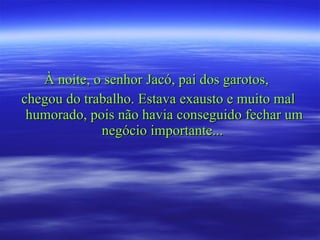 À noite, o senhor Jacó, pai dos garotos,  chegou do trabalho. Estava exausto e muito mal humorado, pois não havia conseguido fechar um negócio importante...  