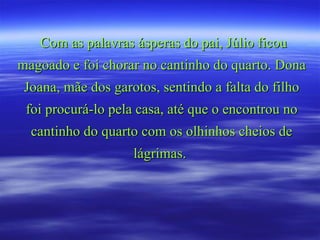 Com as palavras ásperas do pai, Júlio ficou magoado e foi chorar no cantinho do quarto. Dona Joana, mãe dos garotos, sentindo a falta do filho foi procurá-lo pela casa, até que o encontrou no cantinho do quarto com os olhinhos cheios de lágrimas.  