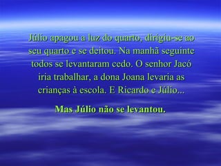 Júlio apagou a luz do quarto, dirigiu-se ao seu quarto e se deitou. Na manhã seguinte todos se levantaram cedo. O senhor Jacó iria trabalhar, a dona Joana levaria as crianças à escola. E Ricardo e Júlio... Mas Júlio não se levantou.   