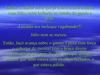 Então, o senhor Jacó, que já estava muito irritado com Júlio, entra bufando no quarto do garoto e grita: Levanta seu moleque vagabundo!!! Júlio nem se mexeu.  Então, Jacó avança sobre o garoto e puxa com força o cobertor do menino com o braço direito levantado, pronto para lhe dar um tapa, quando percebe que Júlio estava com os olhos fechados, e que estava pálido.  