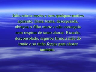 Júlio estava morto e sem qualquer motivo aparente. Dona Joana, desesperada, abraçou o filho morto e não conseguia nem respirar de tanto chorar. Ricardo, desconsolado, segurou firme a mão do irmão e só tinha forças para chorar também.  