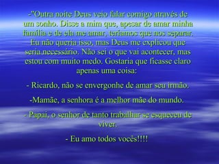 -"Outra noite Deus veio falar comigo através de um sonho. Disse a mim que, apesar de amar minha família e de ela me amar, teríamos que nos separar. Eu não queria isso, mas Deus me explicou que seria necessário. Não sei o que vai acontecer, mas estou com muito medo. Gostaria que ficasse claro apenas uma coisa:  - Ricardo, não se envergonhe de amar seu irmão. Mamãe, a senhora é a melhor mãe do mundo.  - Papai, o senhor de tanto trabalhar se esqueceu de viver. - Eu amo todos vocês!!!!   