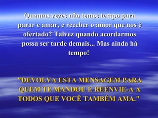 Quantas vezes não temos tempo para parar e amar, e receber o amor que nos é ofertado? Talvez quando acordarmos possa ser tarde demais... Mas ainda há tempo!  "DEVOLVA ESTA MENSAGEM PARA QUEM TE MANDOU E REENVIE-A A TODOS QUE VOCÊ TAMBÉM AMA."  