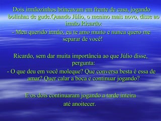 Dois irmãozinhos brincavam em frente de casa, jogando bolinhas de gude.Quando Júlio, o menino mais novo, disse ao irmão Ricardo: - Meu querido irmão, eu te amo muito e nunca quero me separar de você!  Ricardo, sem dar muita importância ao que Júlio disse, pergunta: - O que deu em você moleque? Que conversa besta é essa de amar? Quer calar a boca e continuar jogando? E os dois continuaram jogando a tarde inteira até anoitecer.  
