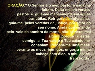 ORAÇÃO:" O Senhor é o meu pastor e nada me
faltará. Deita-me em verdes
pastos e guia-me mansamente em águas
tranqüilas. Refrigera a minha alma,
guia-me pelas veredas da justiça, por amor do
seu nome. Ainda que eu ande
pelo vale da sombra da morte, não temerei mal
algum, porque Tu estás
comigo, a Tua vara e o Teu cajado me
consolam. Prepara-me uma mesa
perante os meus inimigos, unges a minha
cabeça com óleo, o meu cálice
transborda.
 