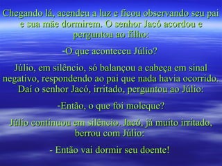 Chegando lá, acendeu a luz e ficou observando seu paiChegando lá, acendeu a luz e ficou observando seu pai
e sua mãe dormirem. O senhor Jacó acordou ee sua mãe dormirem. O senhor Jacó acordou e
perguntou ao filho:perguntou ao filho:
-O que aconteceu Júlio?O que aconteceu Júlio?
Júlio, em silêncio, só balançou a cabeça em sinalJúlio, em silêncio, só balançou a cabeça em sinal
negativo, respondendo ao pai que nada havia ocorrido.negativo, respondendo ao pai que nada havia ocorrido.
Daí o senhor Jacó, irritado, perguntou ao Júlio:Daí o senhor Jacó, irritado, perguntou ao Júlio:
-Então, o que foi moleque?Então, o que foi moleque?
Júlio continuou em silêncio. Jacó, já muito irritado,Júlio continuou em silêncio. Jacó, já muito irritado,
berrou com Júlio:berrou com Júlio:
- Então vai dormir seu doente!- Então vai dormir seu doente!
 