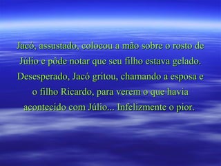 Jacó, assustado, colocou a mão sobre o rosto deJacó, assustado, colocou a mão sobre o rosto de
Júlio e pôde notar que seu filho estava gelado.Júlio e pôde notar que seu filho estava gelado.
Desesperado, Jacó gritou, chamando a esposa eDesesperado, Jacó gritou, chamando a esposa e
o filho Ricardo, para verem o que haviao filho Ricardo, para verem o que havia
acontecido com Júlio... Infelizmente o pior.acontecido com Júlio... Infelizmente o pior.
 