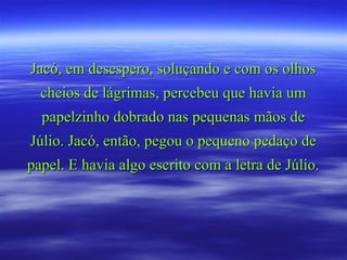 Jacó, em desespero, soluçando e com os olhosJacó, em desespero, soluçando e com os olhos
cheios de lágrimas, percebeu que havia umcheios de lágrimas, percebeu que havia um
papelzinho dobrado nas pequenas mãos depapelzinho dobrado nas pequenas mãos de
Júlio. Jacó, então, pegou o pequeno pedaço deJúlio. Jacó, então, pegou o pequeno pedaço de
papel. E havia algo escrito com a letra de Júlio.papel. E havia algo escrito com a letra de Júlio.
 