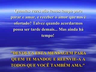 Quantas vezes não temos tempo paraQuantas vezes não temos tempo para
parar e amar, e receber o amor que nos éparar e amar, e receber o amor que nos é
ofertado? Talvez quando acordarmosofertado? Talvez quando acordarmos
possa ser tarde demais... Mas ainda hápossa ser tarde demais... Mas ainda há
tempo!tempo!
"DEVOLVA ESTA MENSAGEM PARA"DEVOLVA ESTA MENSAGEM PARA
QUEM TE MANDOU E REENVIE-A AQUEM TE MANDOU E REENVIE-A A
TODOS QUE VOCÊ TAMBÉM AMA."TODOS QUE VOCÊ TAMBÉM AMA."
 