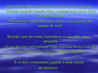 Dois irmãozinhos brincavam em frente de casa, jogandoDois irmãozinhos brincavam em frente de casa, jogando
bolinhas de gude.Quando Júlio, o menino mais novo, dissebolinhas de gude.Quando Júlio, o menino mais novo, disse
ao irmão Ricardo:ao irmão Ricardo:
- Meu querido irmão, eu te amo muito e nunca quero me- Meu querido irmão, eu te amo muito e nunca quero me
separar de você!separar de você!
Ricardo, sem dar muita importância ao que Júlio disse,Ricardo, sem dar muita importância ao que Júlio disse,
pergunta:pergunta:
- O que deu em você moleque? Que conversa besta é essa de- O que deu em você moleque? Que conversa besta é essa de
amar? Quer calar a boca e continuar jogando?amar? Quer calar a boca e continuar jogando?
E os dois continuaram jogando a tarde inteiraE os dois continuaram jogando a tarde inteira
até anoitecer.até anoitecer.
 