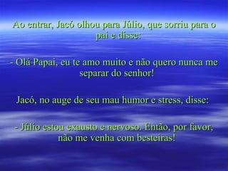 Ao entrar, Jacó olhou para Júlio, que sorriu para oAo entrar, Jacó olhou para Júlio, que sorriu para o
pai e disse:pai e disse:
- Olá Papai, eu te amo muito e não quero nunca me- Olá Papai, eu te amo muito e não quero nunca me
separar do senhor!separar do senhor!
Jacó, no auge de seu mau humor e stress, disse:Jacó, no auge de seu mau humor e stress, disse:
- Júlio estou exausto e nervoso. Então, por favor,- Júlio estou exausto e nervoso. Então, por favor,
não me venha com besteiras!não me venha com besteiras!
 