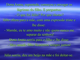 Dona Joana, espantada, começou a enxugar asDona Joana, espantada, começou a enxugar as
lágrimas do filho. E perguntou:lágrimas do filho. E perguntou:
- O que foi Júlio? Por que choras?- O que foi Júlio? Por que choras?
Júlio olhou para a mãe, com uma expressão triste eJúlio olhou para a mãe, com uma expressão triste e
lhe disse:lhe disse:
- Mamãe, eu te amo muito e não quero nunca me- Mamãe, eu te amo muito e não quero nunca me
separar da senhora!separar da senhora!
Dona Joana sorriu para o filho e lhe disse:Dona Joana sorriu para o filho e lhe disse:
- Meu amado filho ficaremos sempre juntos!- Meu amado filho ficaremos sempre juntos!
Júlio sorriu, deu um beijo na mãe e foi deitar-se.Júlio sorriu, deu um beijo na mãe e foi deitar-se.
 