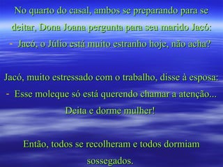No quarto do casal, ambos se preparando para seNo quarto do casal, ambos se preparando para se
deitar, Dona Joana pergunta para seu marido Jacó:deitar, Dona Joana pergunta para seu marido Jacó:
- Jacó, o Júlio está muito estranho hoje, não acha?Jacó, o Júlio está muito estranho hoje, não acha?
Jacó, muito estressado com o trabalho, disse à esposa:Jacó, muito estressado com o trabalho, disse à esposa:
- Esse moleque só está querendo chamar a atenção...Esse moleque só está querendo chamar a atenção...
Deita e dorme mulher!Deita e dorme mulher!
Então, todos se recolheram e todos dormiamEntão, todos se recolheram e todos dormiam
sossegados.sossegados.
 