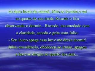 Às duas horas da manhã, Júlio se levanta e vaiÀs duas horas da manhã, Júlio se levanta e vai
ao quarto de seu irmão Ricardo e ficaao quarto de seu irmão Ricardo e fica
observando-o dormir... Ricardo, incomodado comobservando-o dormir... Ricardo, incomodado com
a claridade, acorda e grita com Júlio:a claridade, acorda e grita com Júlio:
- Seu louco apaga essa luz e me deixa dormir!- Seu louco apaga essa luz e me deixa dormir!
Júlio, em silêncio, obedeceu ao irmão, apagouJúlio, em silêncio, obedeceu ao irmão, apagou
a luz e se dirigiu ao quarto dos pais...a luz e se dirigiu ao quarto dos pais...
 